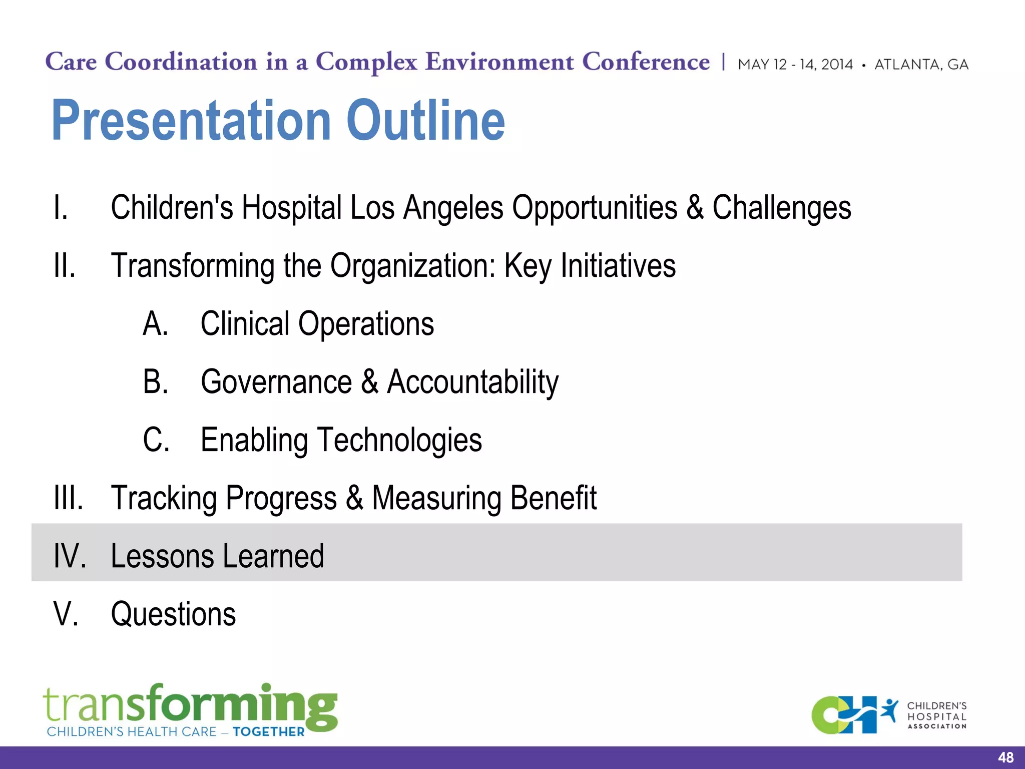 Presentation Outline
I. Children's Hospital Los Angeles Opportunities & Challenges
II. Transforming the Organization: Key Initiatives
A. Clinical Operations
B. Governance & Accountability
C. Enabling Technologies
III. Tracking Progress & Measuring Benefit
IV. Lessons Learned
V. Questions
48
 