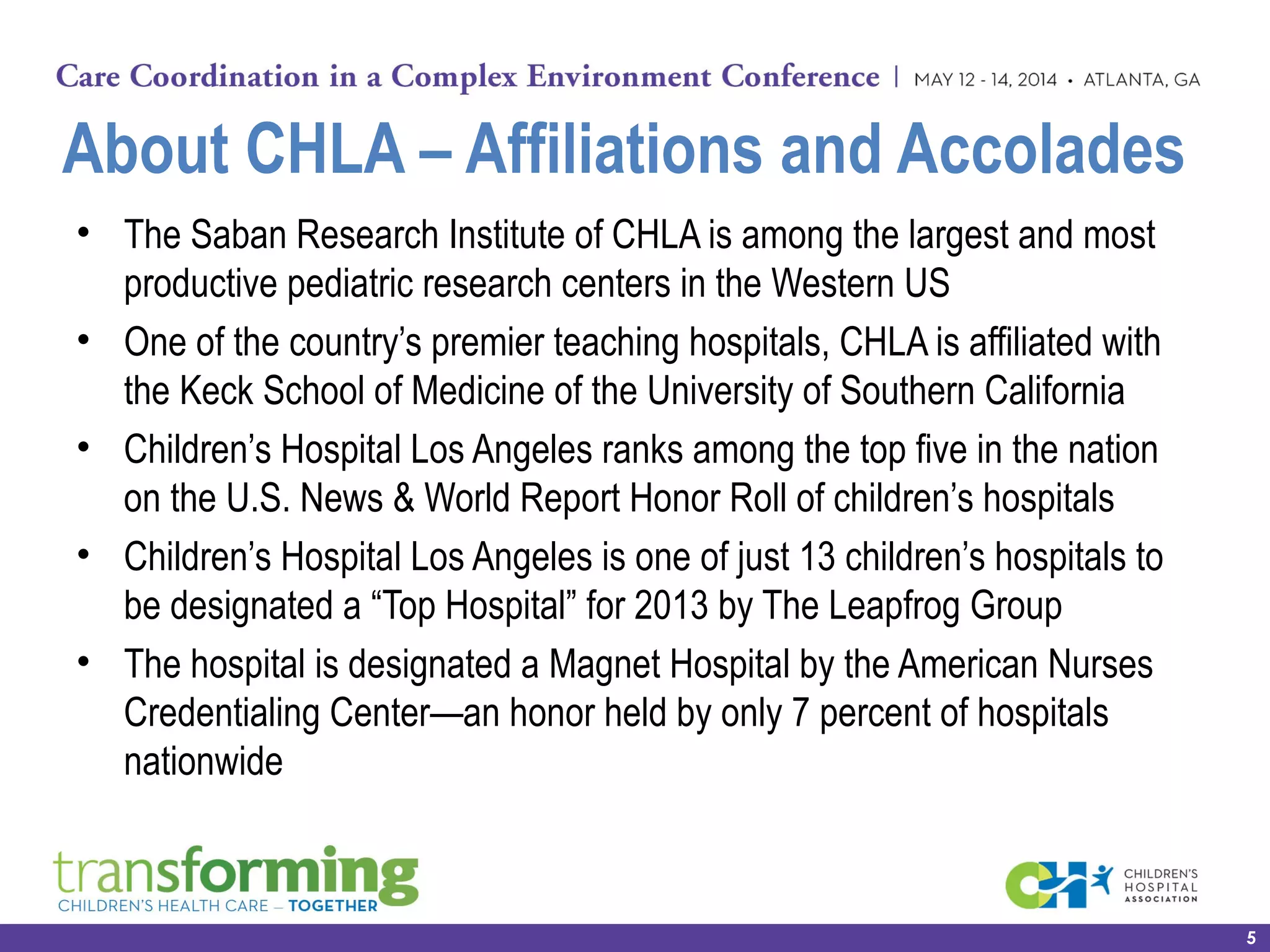 About CHLA – Affiliations and Accolades
• The Saban Research Institute of CHLA is among the largest and most
productive pediatric research centers in the Western US
• One of the country’s premier teaching hospitals, CHLA is affiliated with
the Keck School of Medicine of the University of Southern California
• Children’s Hospital Los Angeles ranks among the top five in the nation
on the U.S. News & World Report Honor Roll of children’s hospitals
• Children’s Hospital Los Angeles is one of just 13 children’s hospitals to
be designated a “Top Hospital” for 2013 by The Leapfrog Group
• The hospital is designated a Magnet Hospital by the American Nurses
Credentialing Center—an honor held by only 7 percent of hospitals
nationwide
5
 