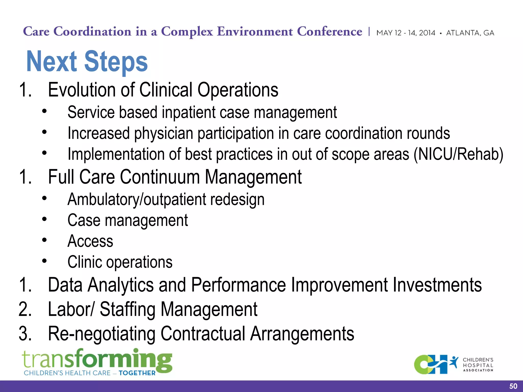 Next Steps
1. Evolution of Clinical Operations
• Service based inpatient case management
• Increased physician participation in care coordination rounds
• Implementation of best practices in out of scope areas (NICU/Rehab)
1. Full Care Continuum Management
• Ambulatory/outpatient redesign
• Case management
• Access
• Clinic operations
1. Data Analytics and Performance Improvement Investments
2. Labor/ Staffing Management
3. Re-negotiating Contractual Arrangements
50
 