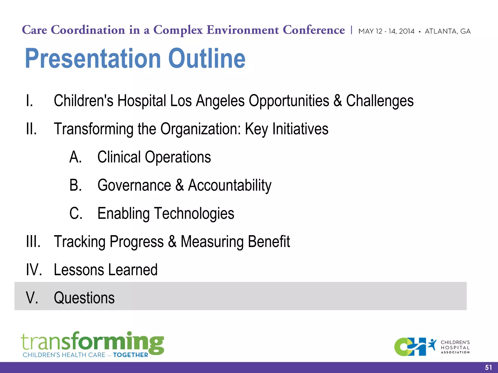 Presentation Outline
I. Children's Hospital Los Angeles Opportunities & Challenges
II. Transforming the Organization: Key Initiatives
A. Clinical Operations
B. Governance & Accountability
C. Enabling Technologies
III. Tracking Progress & Measuring Benefit
IV. Lessons Learned
V. Questions
51
 