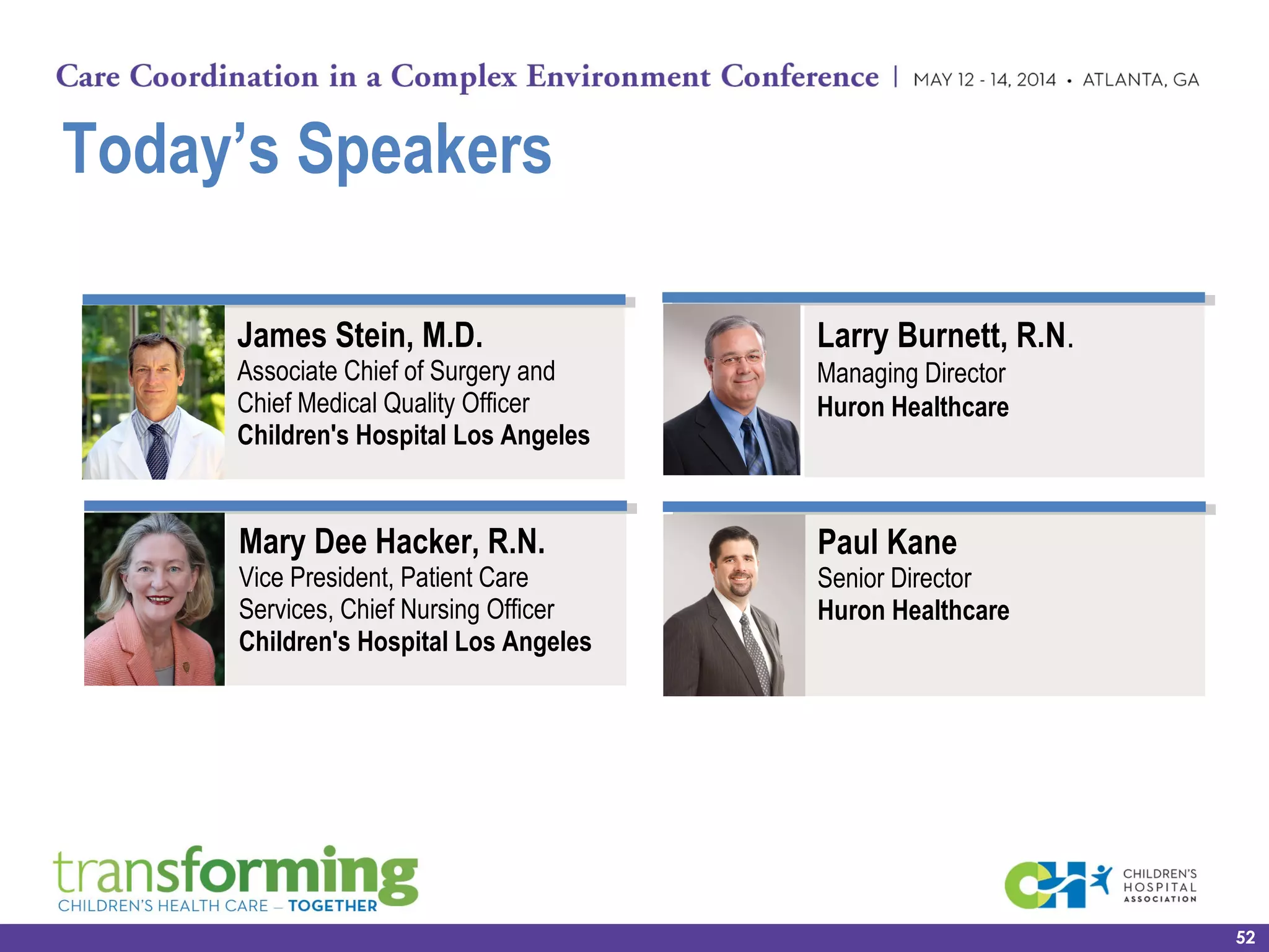 Today’s Speakers
52
Larry Burnett, R.N.
Managing Director
Huron Healthcare
Mary Dee Hacker, R.N.
Vice President, Patient Care
Services, Chief Nursing Officer
Children's Hospital Los Angeles  
James Stein, M.D.
Associate Chief of Surgery and
Chief Medical Quality Officer
Children's Hospital Los Angeles  
Paul Kane
Senior Director
Huron Healthcare
 