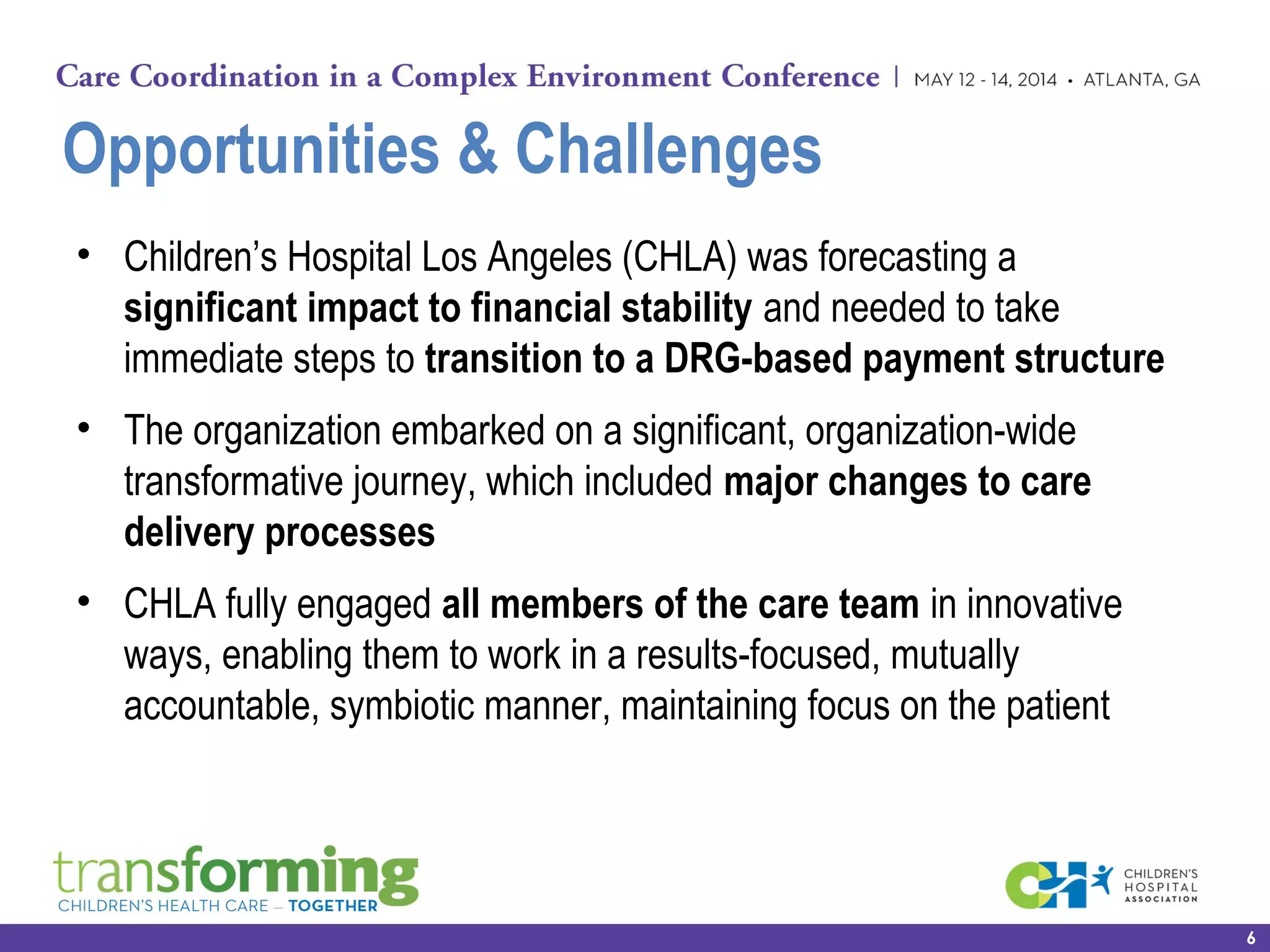 Opportunities & Challenges
• Children’s Hospital Los Angeles (CHLA) was forecasting a
significant impact to financial stability and needed to take
immediate steps to transition to a DRG-based payment structure
• The organization embarked on a significant, organization-wide
transformative journey, which included major changes to care
delivery processes
• CHLA fully engaged all members of the care team in innovative
ways, enabling them to work in a results-focused, mutually
accountable, symbiotic manner, maintaining focus on the patient
6
 