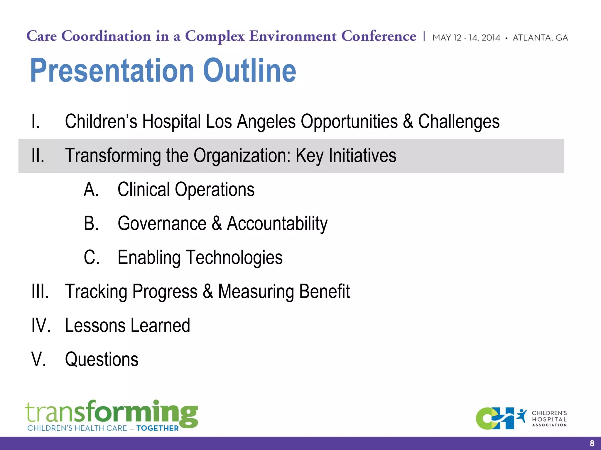 Presentation Outline
I. Children’s Hospital Los Angeles Opportunities & Challenges
II. Transforming the Organization: Key Initiatives
A. Clinical Operations
B. Governance & Accountability
C. Enabling Technologies
III. Tracking Progress & Measuring Benefit
IV. Lessons Learned
V. Questions
8
 