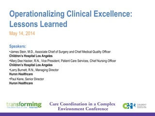 Operationalizing Clinical Excellence:
Lessons Learned
May 14, 2014
Speakers:
•James Stein, M.D., Associate Chief of Surgery and Chief Medical Quality Officer
Children’s Hospital Los Angeles
•Mary Dee Hacker, R.N., Vice President, Patient Care Services, Chief Nursing Officer
Children’s Hospital Los Angeles  
•Larry Burnett, R.N., Managing Director
Huron Healthcare
•Paul Kane, Senior Director
Huron Healthcare
 
 