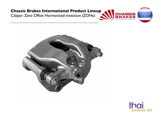 Chassis Brakes International Product Lineup ! 
Caliper: Zero Offset Harmonised evolution (ZOHe) 
 