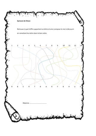 Epreuve de Choco 
Retrouve à quel chiffre appartient sa lettre et ainsi compose le mot à découvrir 
en remettant les lettre dans le bon ordre. 
1 2 3 4 5 6 7 8 9 10 11 12 13 
R B E R T B A R Y B H U A 
Réponse …………………………………… 
 