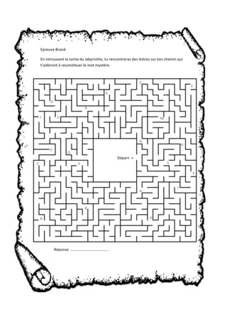 Epreuve Brand 
En retrouvant la sortie du labyrinthe, tu rencontreras des lettres sur ton chemin qui 
t’aideront à reconstituer le mot mystère. 
Réponse …………………………………. 
A 
G 
O 
N 
N 
I 
E 
S 
B 
E 
F 
! 
!" 
C M 
C V 
H 
F 
! 
!" 
P 
I 
! 
!" 
R 
! 
!" 
O 
! 
!" 
Départ ‐> 
 