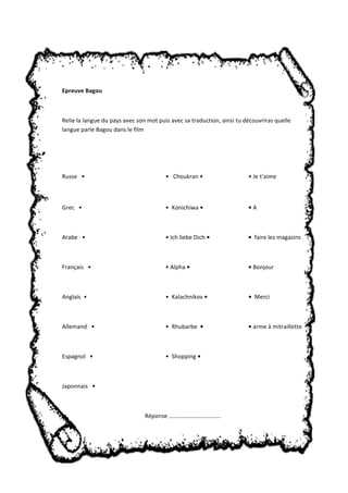 Epreuve Bagou 
Relie la langue du pays avec son mot puis avec sa traduction, ainsi tu découvriras quelle 
langue parle Bagou dans le film 
Russe • • Choukran • • Je t’aime 
Grec • • Konichiwa • • A 
Arabe • • Ich liebe Dich • • faire les magasins 
Français • • Alpha • • Bonjour 
Anglais • • Kalachnikov • • Merci 
Allemand • • Rhubarbe • • arme à mitraillette 
Espagnol • • Shopping • 
Japonnais • 
Réponse …………………………….. 
 