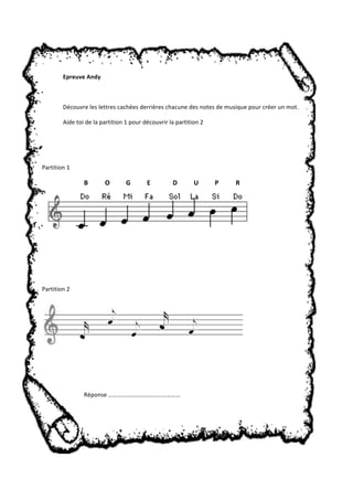 Epreuve Andy 
Découvre les lettres cachées derrières chacune des notes de musique pour créer un mot. 
Aide toi de la partition 1 pour découvrir la partition 2 
Partition 1 
B O G E D U P R 
Partition 2 
Réponse ………………………………………… 
 