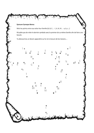 Epreuve Cynoque Bonus 
Relis les points entre eux selon leur famille (A, B, C… ‐ I, II, III, IV… ‐ a, b, c…) 
N’oublie pas de relier le dernier symbole avec le premier de sa même famille afin de faire une 
boucle. 
Tu découvriras un dessin apparaître au fur et à mesure de tes liaisons…. 
 
