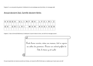 Enigme 4 : sur une poutre du grenier, le kidisecret et une enveloppe avec des lettres. Un message codé
Anouk devient Zoé, Camille devient Xérès
X V G G V U L I N F O V L F E I R I Z
O V G R I L R I W V H H V X I V G H
Enigme 5 : Avec la formule Alohomora, le kidisecret s’ouvre et dans le tiroir, une clef et le message suivant :
Et sous le pommier où maman accroche son hamac, on trouve le coffre fermé avec un cadenas qui s’ouvre avec une clef.
Toute bonne sorcière, même une maman, doit se reposer
au calme des pommiers. Trouve son endroit préféré de
l’été, le trésor y est caché
 
