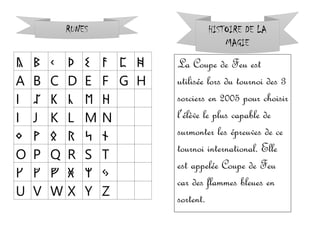 ᚣ ᛒ ᚲ ᚦ ᛊ ᚨ ᛈ ᚻ
A B C D E F G H
ᛁ ᛢ ᛕ ᚳ ᛖ ᚺ
I J K L M N
ᛜ ᚹ ᛟ ᚱ ᛋ ᚾ
O P Q R S T
ᚴ ᚵ ᚡ ᚸ ᛘ ᛃ
U V W X Y Z
RUNES HISTOIRE DE LA
MAGIE
La Coupe de Feu est
utilisée lors du tournoi des 3
sorciers en 2005 pour choisir
l’élève le plus capable de
surmonter les épreuves de ce
tournoi international. Elle
est appelée Coupe de Feu
car des flammes bleues en
sortent.
 