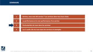 © XL SA | contact@xl-groupe.com | Paris 01 78 16 11 99 | Région 04 76 61 34 40 | 88, Allée Galilée 38330 Montbonnot-Saint-Martin | Organisme de formation (Préfecture de région) 82 38 00 90938 | SIRET 347 945 628 000 50 13
SOMMAIRE
1 Service, vous avez dit service ? Les services dans tous leurs états
2 La performance et la non performance d‘un service
3 Particularités du Lean dans les services
4 Les 5 outils clés du Lean dans les services et exemples
 