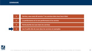 © XL SA | contact@xl-groupe.com | Paris 01 78 16 11 99 | Région 04 76 61 34 40 | 88, Allée Galilée 38330 Montbonnot-Saint-Martin | Organisme de formation (Préfecture de région) 82 38 00 90938 | SIRET 347 945 628 000 50 19
SOMMAIRE
1 Service, vous avez dit service ? Les services dans tous leurs états
2 La performance et la non performance d‘un service
3 Particularités du Lean dans les services
4 Les 5 outils clés du Lean dans les services et exemples
 