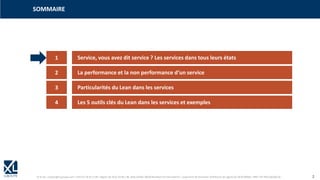 © XL SA | contact@xl-groupe.com | Paris 01 78 16 11 99 | Région 04 76 61 34 40 | 88, Allée Galilée 38330 Montbonnot-Saint-Martin | Organisme de formation (Préfecture de région) 82 38 00 90938 | SIRET 347 945 628 000 50 2
SOMMAIRE
1 Service, vous avez dit service ? Les services dans tous leurs états
2 La performance et la non performance d‘un service
3 Particularités du Lean dans les services
4 Les 5 outils clés du Lean dans les services et exemples
 
