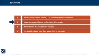© XL SA | contact@xl-groupe.com | Paris 01 78 16 11 99 | Région 04 76 61 34 40 | 88, Allée Galilée 38330 Montbonnot-Saint-Martin | Organisme de formation (Préfecture de région) 82 38 00 90938 | SIRET 347 945 628 000 50 7
SOMMAIRE
1 Service, vous avez dit service ? Les services dans tous leurs états
2 La performance et la non performance d‘un service
3 Particularités du Lean dans les services
4 Les 5 outils clés du Lean dans les services et exemples
 