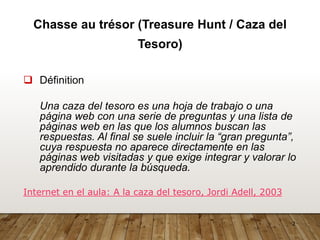 2
Chasse au trésor (Treasure Hunt / Caza del
Tesoro)
❑ Définition
Una caza del tesoro es una hoja de trabajo o una
página web con una serie de preguntas y una lista de
páginas web en las que los alumnos buscan las
respuestas. Al final se suele incluir la “gran pregunta”,
cuya respuesta no aparece directamente en las
páginas web visitadas y que exige integrar y valorar lo
aprendido durante la búsqueda.
Internet en el aula: A la caza del tesoro, Jordi Adell, 2003
 