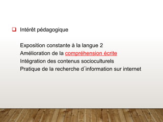 5
❑ Intérêt pédagogique
Exposition constante à la langue 2
Amélioration de la compréhension écrite
Intégration des contenus socioculturels
Pratique de la recherche d´information sur internet
 