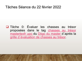9
Tâches Séance du 22 février 2022
❑ Tâche 0: Évaluer les chasses au trésor
proposées dans le tag chasses au trésor
masterlexfr upo du Diigo du master d´après la
grille d´évaluation de chasses au trésor.
 