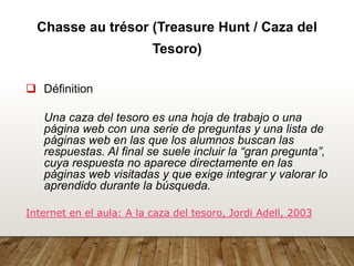 2
Chasse au trésor (Treasure Hunt / Caza del
Tesoro)
 Définition
Una caza del tesoro es una hoja de trabajo o una
página web con una serie de preguntas y una lista de
páginas web en las que los alumnos buscan las
respuestas. Al final se suele incluir la “gran pregunta”,
cuya respuesta no aparece directamente en las
páginas web visitadas y que exige integrar y valorar lo
aprendido durante la búsqueda.
Internet en el aula: A la caza del tesoro, Jordi Adell, 2003
 