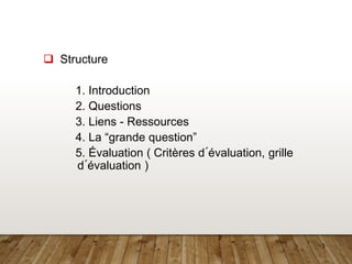3
 Structure
1. Introduction
2. Questions
3. Liens - Ressources
4. La “grande question”
5. Évaluation ( Critères d´évaluation, grille
d´évaluation )
 