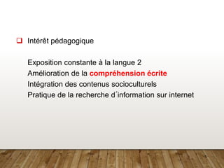 5
 Intérêt pédagogique
Exposition constante à la langue 2
Amélioration de la compréhension écrite
Intégration des contenus socioculturels
Pratique de la recherche d´information sur internet
 