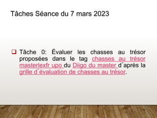 9
Tâches Séance du 7 mars 2023
 Tâche 0: Évaluer les chasses au trésor
proposées dans le tag chasses au trésor
masterlexfr upo du Diigo du master d´après la
grille d´évaluation de chasses au trésor.
 