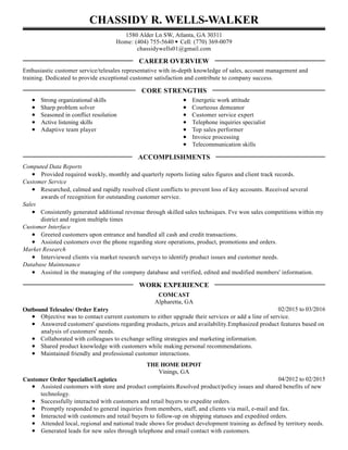 CHASSIDY R. WELLS-WALKER
1580 Alder Ln SW, Atlanta, GA 30311
Home: (404) 755-5640 • Cell: (770) 369-0079
chassidywells01@gmail.com
Enthusiastic customer service/telesales representative with in-depth knowledge of sales, account management and
training. Dedicated to provide exceptional customer satisfaction and contribute to company success.
Strong organizational skills
Sharp problem solver
Seasoned in conflict resolution
Active listening skills
Adaptive team player
Energetic work attitude
Courteous demeanor
Customer service expert
Telephone inquiries specialist
Top sales performer
Invoice processing
Telecommunication skills
Computed Data Reports
Provided required weekly, monthly and quarterly reports listing sales figures and client track records.
Customer Service
Researched, calmed and rapidly resolved client conflicts to prevent loss of key accounts. Received several
awards of recognition for outstanding customer service.
Sales
Consistently generated additional revenue through skilled sales techniques. I've won sales competitions within my
district and region multiple times
Customer Interface
Greeted customers upon entrance and handled all cash and credit transactions.
Assisted customers over the phone regarding store operations, product, promotions and orders.
Market Research
Interviewed clients via market research surveys to identify product issues and customer needs.
Database Maintenance
Assisted in the managing of the company database and verified, edited and modified members' information.
02/2015 to 03/2016
COMCAST
Alpharetta, GA
Outbound Telesales/ Order Entry
Objective was to contact current customers to either upgrade their services or add a line of service.
Answered customers' questions regarding products, prices and availability.Emphasized product features based on
analysis of customers' needs.
Collaborated with colleagues to exchange selling strategies and marketing information.
Shared product knowledge with customers while making personal recommendations.
Maintained friendly and professional customer interactions.
04/2012 to 02/2015
THE HOME DEPOT
Vinings, GA
Customer Order Specialist/Logistics
Assisted customers with store and product complaints.Resolved product/policy issues and shared benefits of new
technology.
Successfully interacted with customers and retail buyers to expedite orders.
Promptly responded to general inquiries from members, staff, and clients via mail, e-mail and fax.
Interacted with customers and retail buyers to follow-up on shipping statuses and expedited orders.
Attended local, regional and national trade shows for product development training as defined by territory needs.
Generated leads for new sales through telephone and email contact with customers.
CAREER OVERVIEW
CORE STRENGTHS
ACCOMPLISHMENTS
WORK EXPERIENCE
 