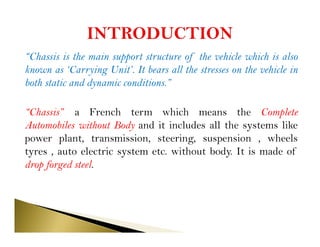 “Chassis is the main support structure of the vehicle which is also
known as ‘Carrying Unit’. It bears all the stresses on the vehicle in
both static and dynamic conditions.”
“Chassis” a French term which means the Complete
Automobiles without Body and it includes all the systems like
power plant, transmission, steering, suspension , wheels
tyres , auto electric system etc. without body. It is made of
drop forged steel.
 