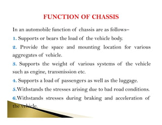 In an automobile function of chassis are as follows–
1. Supports or bears the load of the vehicle body.
2. Provide the space and mounting location for various
aggregates of vehicle.
3. Supports the weight of various systems of the vehicle
such as engine, transmission etc.
4. Supports a load of passengers as well as the luggage.
5.Withstands the stresses arising due to bad road conditions.
6.Withstands stresses during braking and acceleration of
the vehicle.
 