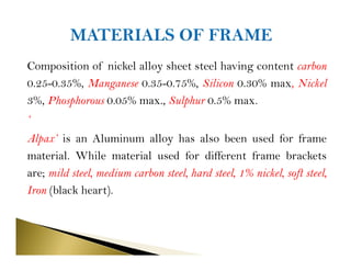 Composition of nickel alloy sheet steel having content carbon
0.25-0.35%, Manganese 0.35-0.75%, Silicon 0.30% max, Nickel
3%, Phosphorous 0.05% max., Sulphur 0.5% max.
‘
Alpax’ is an Aluminum alloy has also been used for frame
material. While material used for different frame brackets
are; mild steel, medium carbon steel, hard steel, 1% nickel, soft steel,
Iron (black heart).
 