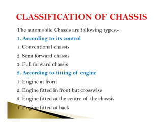 The automobile Chassis are following types:-
1. According to its control
1. Conventional chassis
2. Semi forward chassis
3. Full forward chassis
2. According to fitting of engine
1. Engine at front
2. Engine fitted in front but crosswise
3. Engine fitted at the centre of the chassis
4. Engine fitted at back
 