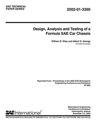 400 Commonwealth Drive, Warrendale, PA 15096-0001 U.S.A. Tel: (724) 776-4841 Fax: (724) 776-5760 Web: www.sae.org
SAE TECHNICAL
PAPER SERIES 2002-01-3300
Design, Analysis and Testing of a
Formula SAE Car Chassis
William B. Riley and Albert R. George
Cornell University
Reprinted From: Proceedings of the 2002 SAE Motorsports
Engineering Conference and Exhibition
(P-382)
Motorsports Engineering
Conference & Exhibition
Indianapolis, Indiana
December 2-5, 2002
 