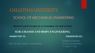GALGOTIAS UNIVERSITY
SCHOOL OF MECHANICAL ENGINEERING
PRESENTATION ON RISE OFAUTOMOBILE SECTOR IN INDIA
SUB:-CHASSIS AND BODY ENGINEERING
SUBMITTED TO, PRESENTED BY,
SHUBHESH RANJAN
DEPT. OF MECHANICAL ENGINEERING M.TECH(AUTOMOBILE)
1ST YEAR, 1ST SEM
 