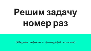 Решим задачу
номер раз
(Убираем дефекты с фотографий котиков)
 
