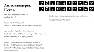 Автоэнкодеры.
Keras.
input_img = Input(shape=(28, 28, 1))
encoding_dim = 49
flat_img = Flatten()(input_img)
encoded = Dense(encoding_dim, activation='relu')(flat_img)
input_encoded = Input(shape=(encoding_dim,))
flat_decoded = Dense(28*28, activation='sigmoid')(input_encoded)
decoded = Reshape((28, 28, 1))(flat_decoded)
encoder = Model(input_img, encoded, name="encoder")
decoder = Model(input_encoded, decoded, name="decoder")
autoencoder = Model(input_img, decoder(encoder(input_img)),
name="autoencoder")
decoded_imgs = decoder.predict(encoded_imgs, batch_size=n)
plot_digits(imgs, decoded_imgs)
 