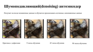 Шумоподавляющий(denoising) автоэнкодер
Получает на входе искаженные данные и обучается предсказывать истинные, неискаженные данные
Оригинал с дефектами 9 эпоха обучения 45 эпоха обучения 90 эпоха обучения
 
