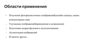 Области применения
- Получение фотореалистичных изображений(дизайн одежды, сцены
компьютерных игр)
- Улучшение изображений(применение в астрономии)
- Подготовка кадров фильмов и мультипликации
- Аугментация изображений
- И многое другое...
 