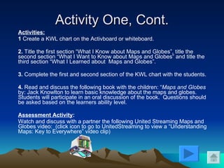 Activity One, Cont. Activities: 1  Create a KWL chart on the Activboard or whiteboard. 2.  Title the first section “What I Know about Maps and Globes”, title the second section “What I Want to Know about Maps and Globes” and title the third section “What I Learned about  Maps and Globes”. 3.  Complete the first and second section of the KWL chart with the students. 4.  Read and discuss the following book with the children: “ Maps and Globes  by: Jack Knowlton to learn basic knowledge about the maps and globes. Students will participate in an oral discussion of the book.  Questions should be asked based on the learners ability level. Assessment Activity : Watch and discuss with a partner the following United Streaming Maps and Globes video:  (click icon to go to UnitedStreaming to view a “Understanding Maps: Key to Everywhere” video clip) 
