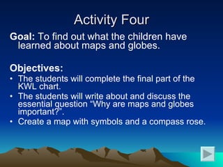 Activity Four Goal:  To find out what the children have learned about maps and globes. Objectives: The students will complete the final part of the KWL chart. The students will write about and discuss the essential question “Why are maps and globes important?”. Create a map with symbols and a compass rose. 