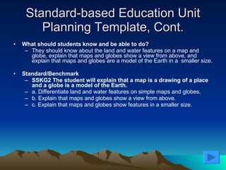 Standard-based Education Unit Planning Template, Cont. What should students know and be able to do?  They should know about the land and water features on a map and globe, explain that maps and globes show a view from above, and explain that maps and globes are a model of the Earth in a  smaller size. Standard/Benchmark   SSKG2 The student will explain that a map is a drawing of a place and a globe is a model of the Earth.  a. Differentiate land and water features on simple maps and globes.  b. Explain that maps and globes show a view from above.  c. Explain that maps and globes show features in a smaller size.  
