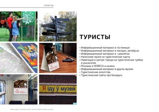 РЕБРЕНДИНГ БЕЛОРУССКОГО МУЗЕЯ АРХИТЕКТУРЫ И БЫТА
турист ы
• Информационный материал в гостиницах
• Информационный материал в поездах, автобусах
• Информационный материал в самолётах
• Нанесение музея на туристические карты
• Навигация в центре города на туристических тумбах
и указателях
• Реклама в HORECA и казино
• Информационный материал в других музеях
• Туристические агентства
• Туристические сайты про Беларусь
ТУРИСТЫ
 