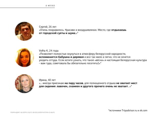 РЕБРЕНДИНГ БЕЛОРУССКОГО МУЗЕЯ АРХИТЕКТУРЫ И БЫТА
*источники Tripadvisor.ru и vk.com
Volha K, 24 года
«Позволяет полностью окунуться в атмосферу белорусской народности,
вспоминается бабушка и деревня и все так мило и легко, что не хочется
уходить оттуда. Если хотите узнать, что такое «вёска» и настоящая белорусская культура
- вам туда, советовала бы обязательно посетить!)»*
Сергей, 26 лет
«Очень понравилось. Красиво и воодушевленно. Место, где отдыхаешь
от городской суеты и шума.»*
Ирина, 40 лет
«... иногда приезжаю на пару часов, для полноценного отдыха не хватает мест
для сидения: лавочек, скамеек и другого прочего очень не хватает...»*
О М У З Е Е
 