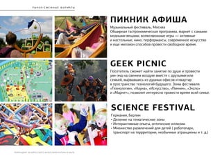 РЕБРЕНДИНГ БЕЛОРУССКОГО МУЗЕЯ АРХИТЕКТУРЫ И БЫТА
р ы нок / сме ж н ы е ф ормат ы
ПИКНИК АФИША
Музыкальный фестиваль, Москва
Обширная гастрономическая программа, маркет с самыми
модными вещами, всевозможные игры — активные
и настольные, кино, перформансы, современное искусство
и еще миллион способов провести свободное время.
GEEK PICNIC
Посетитель сможет найти занятие по душе и провести
уик-энд на свежем воздухе вместе с друзьями или
семьей, вырвавшись из душных офисов и квартир
в пространство технологий будущего. Зоны фестиваля:
«Технологии», «Наука», «Искусство», «Пикник», «Экспо»
и «Маркет», позволит интересно провести время всей семье.
Science Festival
Германия, Берлин
• Деление на тематические зоны
• Интерактивные опыты, оптические иллюзии
• Множество развлечений для детей ( роботопарк,
транспорт на террритории, необычные атракционы и т. д.)
 