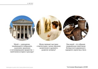 РЕБРЕНДИНГ БЕЛОРУССКОГО МУЗЕЯ АРХИТЕКТУРЫ И БЫТА
О М У З Е Е
Наш музей - это собрание
традиционных памятников
белорусского деревянного
народного зодчества и быта
Музей — учреждение,
занимающееся собиранием,
изучением, хранением
и экспонированием предметов —
памятников истории и культуры*
Музеи проводят выставки
и презентации с целью обучения,
развлечения и духовного
развития человека*
*источники Википедия и ICOM
 
