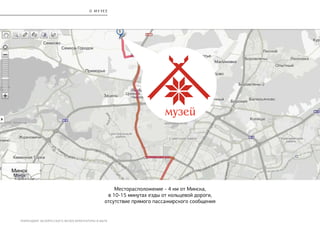 РЕБРЕНДИНГ БЕЛОРУССКОГО МУЗЕЯ АРХИТЕКТУРЫ И БЫТА
О М У З Е Е
Месторасположение - 4 км от Минска,
в 10-15 минутах езды от кольцевой дороги,
отсутствие прямого пассажирского сообщения
 