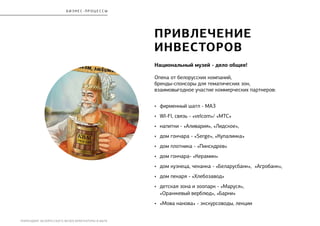 РЕБРЕНДИНГ БЕЛОРУССКОГО МУЗЕЯ АРХИТЕКТУРЫ И БЫТА
бизнес - процесс ы
привлеЧение
инвесторОВ
Национальный музей - дело общее!
Опека от белорусских компаний,
бренды-спонсоры для тематических зон,
взаимовыгодное участие коммерческих партнеров:
•	 фирменный шатл - МАЗ
•	 WI-FI, связь - «velcom»/ «МТС»
•	 напитки - «Аливария», «Лидское»,
•	 дом гончара - «Serge», «Купалинка»
•	 дом плотника - «Пинскдрев»
•	 дом гончара- «Керамин»
•	 дом кузнеца, чеканка - «Беларусбанк», «Агробанк»,
•	 дом пекаря - «Хлебозавод»
•	 детская зона и зоопарк - «Маруся»,
«Оранжевый верблюд», «Барни»
•	 «Мова нанова» - экскурсоводы, лекции
 