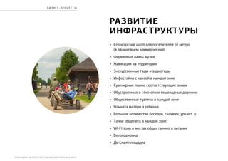 РЕБРЕНДИНГ БЕЛОРУССКОГО МУЗЕЯ АРХИТЕКТУРЫ И БЫТА
бизнес - процесс ы
развитие
инфраструктуры
•	 Спонсорский шатл для посетителей от метро
(в дальнейшем коммерческий)
•	 Фирменная лавка музея
•	 Навигация на территории
•	 Экскурсионные гиды и аудиогиды
•	 Инфостойка с кассой в каждой зоне
•	 Сувенирные лавки, соответствующие зонам
•	 Обустроенные в этно-стиле пешеходные дорожки
•	 Общественные туалеты в каждой зоне
•	 Комната матери и ребёнка
•	 Большое количество беседок, скамеек, урн и т. д.
•	 Точки общепита в каждой зоне
•	 Wi-Fi зона в местах общественного питания
•	 Велопарковка
•	 Детская площадка
 