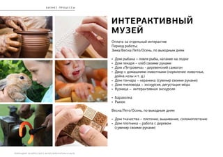 РЕБРЕНДИНГ БЕЛОРУССКОГО МУЗЕЯ АРХИТЕКТУРЫ И БЫТА
Интерактивный
музей
Оплата за отдельный интерактив
Период работы:
Зима/Весна/Лето/Осень, по выходным дням
• Дом рыбака – ловля рыбы, катание на лодке
• Дом пекаря – хлеб своими руками
• Дом «Петровича» - деревенский самогон
• Двор с домашними животными (кормление животных,
дойка козы и т. д.)
• Дом гончара – керамика (сувенир своими руками)
• Дом пчеловода – экскурсия, дегустация мёда
• Кузница – интерактивная экскурсия
• Барахолка
• Рынок
Весна/Лето/Осень, по выходным дням
• Дом ткачества – плетение, вышивание, соломоплетение
• Дом плотника – работа с деревом
(сувенир своими руками)
бизнес - процесс ы
 