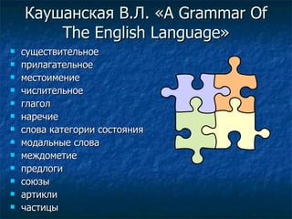 Каушанская В.Л. « A Grammar Of The English Language » существительное прилагательное местоимение числительное глагол наречие слова категории состояния модальные слова междометие предлоги союзы артикли частицы 